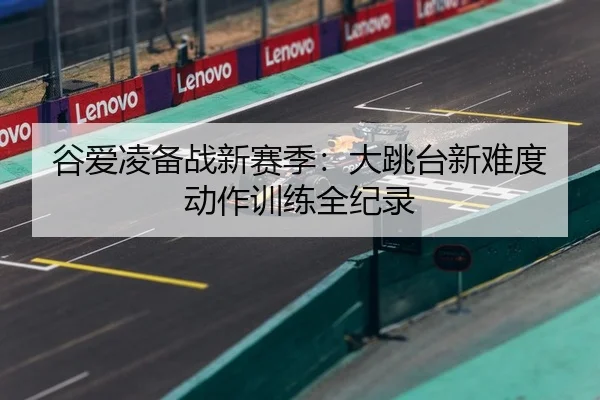 谷爱凌备战新赛季：大跳台新难度动作训练全纪录